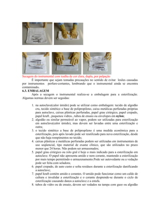 Secagem do instrumental com toalha de cor clara, dupla, por palpação
É importante que sejam tomadas precauções no sentido de evitar lesões causadas
por instrumentos perfuro-cortantes, lembrando que o instrumental ainda se encontra
contaminado.
6.3. EMBALAGEM
Após a secagem o instrumental realiza-se a embalagem para a esterilização.
Algumas normas devem ser seguidas:
1. na autoclave(calor úmido) pode se utilizar como embalagem: tecido de algodão
cru, tecido sintético a base de polipropileno, caixa metálicas perfuradas próprias
para autoclave, caixas plásticas perfuradas, papel grau cirúrgico, papel crepado,
papel kraft , pequenos vidros , tubos de ensaio ou envelopes em nylon;
2. algodão ou similar permeável ao vapor, podem ser utilizadas para esterilização
em autoclave(calor úmido), mas devem ser lavadas entre uma esterilização e
outra;
3. o tecido sintético a base de polipropileno é uma medida econômica para a
esterilização, pois após lavado pode ser reutilizado para nova esterilização, desde
que não haja rompimentos no tecido;
4. caixas plásticas e metálicas perfuradas podem ser utilizadas em instrumentais de
uso seqüencial, tipo material de exame clínico, que são utilizados no prazo
menor que 24 horas. Não podem ser armazenados;
5. papel grau cirúrgico ou rolo gral é hoje o mais indicado para a esterilização em
autoclave. O papel não apresenta amido e nem corante, mantendo a esterilização
por mais tempo permitindo o armazenamento.Pode ser autovedante ou a vedação
pode ser feita com seladora;
6. papel crepado, de auto custo e solta resíduos durante a esterilização danificando
a autoclave;
7. papel kraft contém amido e corantes. O amido pode funcionar como um caldo de
cultura e invalidar a esterilização e o corante desprende-se durante o ciclo de
esterilização causando danos a autoclave e a estufa.
8. tubos de vidro ou de ensaio, devem ser vedados na tampa com gaze ou algodão
 