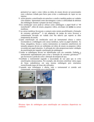 permeável ao vapor e estes vidros ou tubos de ensaio devem ser posicionados
com a abertura voltada para baixo para evitar a condensação de vapor no seu
interior;
9. nylon permite a esterilização em autoclave e estufa e também podem ser vedados
com seladora. Apresentam como desvantagem o custo e a dificuldade de abertura
das embalagens durante o preparo da mesa cirúrgica;
10.na estufa(calor seco) pode-se utilizar como embalagem o papel Kraft n.º 80
monolúcido83
, tubos de ensaio, pequenos vidros, envelopes em nylon ou caixas
metálicas;
11.as caixas metálicas favorecem o contacto entre metais possibilitando a formação
de correntes galvânicas39
. A má adaptação da tampa da caixa favorece a
contaminação devendo ser vedada com fita adesiva que suporte as altas
temperaturas da estufa;
12.para esterilização em estufa(calor seco) do instrumental clínico e outros
recomenda-se a embalagem com caixas metálicas, nylon ou papel alumínio. As
limas, alargadores, brocas e outros instrumentos ou materiais esterilizáveis de
tamanho pequeno devem ser embaladas em tubos de ensaio ou pequenos vidros
revestidos por papel alumínio. A utilização do vidro proporciona maior validação
da esterilização por impedir a perfuração da embalagem;
13.todas as embalagens devem ser identificadas com seu conteúdo. Embalar o
instrumental separadamente para evitar a formação de correntes galvânicas80,83
que favorecem a perda do corte e alteração da tempera do aço;
14.embalar o instrumental segundo a necessidade de uso para que se evite
esterilizações desnecessárias. Por exemplo, não devemos esterilizar vários jogos
de limas endodônticas em uma mesma embalagem pois estaríamos
reesterilizando jogos de limas não utilizados;
15.quando uma embalagem é aberta, todo o instrumental aí contido será
contaminado, necessitando nova esterilização;
Diversos tipos de embalagens para esterilização em autoclave disponíveis no
comércio
 