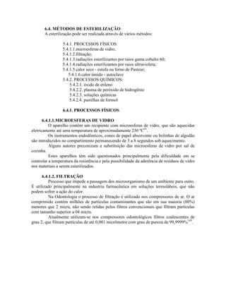 6.4. MÉTODOS DE ESTERILIZAÇÃO
A esterilização pode ser realizada através de vários métodos:
5.4.1. PROCESSOS FÍSICOS:
5.4.1.1.microesferas de vidro;
5.4.1.2.filtração;
5.4.1.3.radiações esterilizantes por raios gama cobalto 60;
5.4.1.4.radiações esterilizantes por raios ultravioleta;
5.4.1.5.calor seco - estufa ou forno de Pasteur;
5.4.1.6.calor úmido - autoclave
5.4.2. PROCESSOS QUÍMICOS:
5.4.2.1. óxido de etileno
5.4.2.2. plasma de peróxido de hidrogênio
5.4.2.3. soluções químicas
5.4.2.4. pastilhas de formol
6.4.1. PROCESSOS FÍSICOS
6.4.1.1.MICROESFERAS DE VIDRO
O aparelho contém um recipiente com microesferas de vidro, que são aquecidas
eletricamente até uma temperatura de aproximadamente 230 ºC01
.
Os instrumentos endodônticos, cones de papel absorvente ou bolinhas de algodão
são introduzidos no compartimento permanecendo de 3 a 8 segundos sob aquecimento.
Alguns autores preconizam a substituição das microesferas de vidro por sal de
cozinha.
Estes aparelhos têm sido questionados principalmente pela dificuldade em se
controlar a temperatura da resistência e pela possibilidade da aderência de resíduos de vidro
nos materiais a serem esterilizados.
6.4.1.2. FILTRAÇÃO
Processo que impede a passagem dos microorganismo de um ambiente para outro.
É utilizado principalmente na industria farmacêutica em soluções termolábeis, que não
podem sofrer a ação do calor.
Na Odontologia o processo de filtração é utilizado nos compressores de ar. O ar
comprimido contém milhões de partículas contaminantes que são em sua maioria (80%)
menores que 2 micra, não sendo retidas pelos filtros convencionais que filtram partículas
com tamanho superior a 04 micra.
Atualmente utilizam-se nos compressores odontológicos filtros coalescentes de
grau 2, que filtram partículas de até 0,001 micrômetro com grau de pureza de 99,9999%145
.
 