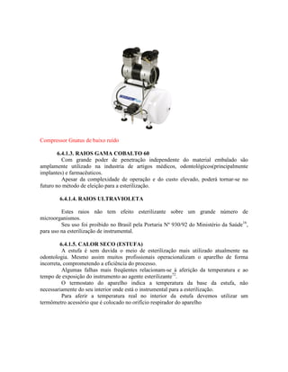 Compressor Gnatus de baixo ruído
6.4.1.3. RAIOS GAMA COBALTO 60
Com grande poder de penetração independente do material embalado são
amplamente utilizado na industria de artigos médicos, odontológicos(principalmente
implantes) e farmacêuticos.
Apesar da complexidade de operação e do custo elevado, poderá tornar-se no
futuro no método de eleição para a esterilização.
6.4.1.4. RAIOS ULTRAVIOLETA
Estes raios não tem efeito esterilizante sobre um grande número de
microorganismos.
Seu uso foi proibido no Brasil pela Portaria Nº 930/92 do Ministério da Saúde16
,
para uso na esterilização de instrumental.
6.4.1.5. CALOR SECO (ESTUFA)
A estufa é sem duvida o meio de esterilização mais utilizado atualmente na
odontologia. Mesmo assim muitos profissionais operacionalizam o aparelho de forma
incorreta, comprometendo a eficiência do processo.
Algumas falhas mais freqüentes relacionam-se à aferição da temperatura e ao
tempo de exposição do instrumento ao agente esterilizante72
.
O termostato do aparelho indica a temperatura da base da estufa, não
necessariamente do seu interior onde está o instrumental para a esterilização.
Para aferir a temperatura real no interior da estufa devemos utilizar um
termômetro acessório que é colocado no orifício respirador do aparelho
 