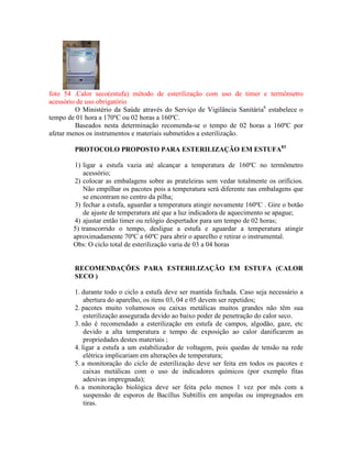 foto 54 .Calor seco(estufa) método de esterilização com uso de timer e termômetro
acessório de uso obrigatório
O Ministério da Saúde através do Serviço de Vigilância Sanitária6
estabelece o
tempo de 01 hora a 170ºC ou 02 horas a 160ºC.
Baseados nesta determinação recomenda-se o tempo de 02 horas a 160ºC por
afetar menos os instrumentos e materiais submetidos a esterilização.
PROTOCOLO PROPOSTO PARA ESTERILIZAÇÃO EM ESTUFA83
1) ligar a estufa vazia até alcançar a temperatura de 160ºC no termômetro
acessório;
2) colocar as embalagens sobre as prateleiras sem vedar totalmente os orifícios.
Não empilhar os pacotes pois a temperatura será diferente nas embalagens que
se encontram no centro da pilha;
3) fechar a estufa, aguardar a temperatura atingir novamente 160ºC . Gire o botão
de ajuste de temperatura até que a luz indicadora de aquecimento se apague;
4) ajustar então timer ou relógio despertador para um tempo de 02 horas;
5) transcorrido o tempo, desligue a estufa e aguardar a temperatura atingir
aproximadamente 70ºC a 60ºC para abrir o aparelho e retirar o instrumental.
Obs: O ciclo total de esterilização varia de 03 a 04 horas
RECOMENDAÇÕES PARA ESTERILIZAÇÃO EM ESTUFA (CALOR
SECO )
1. durante todo o ciclo a estufa deve ser mantida fechada. Caso seja necessário a
abertura do aparelho, os itens 03, 04 e 05 devem ser repetidos;
2. pacotes muito volumosos ou caixas metálicas muitos grandes não têm sua
esterilização assegurada devido ao baixo poder de penetração do calor seco.
3. não é recomendado a esterilização em estufa de campos, algodão, gaze, etc
devido a alta temperatura e tempo de exposição ao calor danificarem as
propriedades destes materiais ;
4. ligar a estufa a um estabilizador de voltagem, pois quedas de tensão na rede
elétrica implicariam em alterações de temperatura;
5. a monitoração do ciclo de esterilização deve ser feita em todos os pacotes e
caixas metálicas com o uso de indicadores químicos (por exemplo fitas
adesivas impregnada);
6. a monitoração biológica deve ser feita pelo menos 1 vez por mês com a
suspensão de esporos de Bacillus Subtillis em ampolas ou impregnados em
tiras.
 