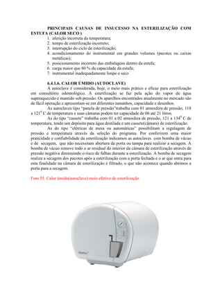 PRINCIPAIS CAUSAS DE INSUCESSO NA ESTERILIZAÇÃO COM
ESTUFA (CALOR SECO )
1. aferição incorreta da temperatura;
2. tempo de esterilização incorreto;
3. interrupção do ciclo de esterilização;
4. acondicionamento do instrumental em grandes volumes (pacotes ou caixas
metálicas);
5. posicionamento incorreto das embalagens dentro da estufa;
6. carga maior que 80 % da capacidade da estufa;
7. instrumental inadequadamente limpo e seco
6.4.1.6. CALOR ÚMIDO (AUTOCLAVE)
A autoclave é considerada, hoje, o meio mais prático e eficaz para esterilização
em consultório odontológico. A esterilização se faz pela ação do vapor de água
superaquecido e mantido sob pressão. Os aparelhos encontrados atualmente no mercado são
de fácil operação e apresentam-se em diferentes tamanhos, capacidade e desenhos.
As autoclaves tipo “panela de pressão”trabalha com 01 atmosfera de pressão, 118
a 1210
C de temperatura e suas câmaras podem ter capacidade de 06 até 21 litros.
As do tipo “cassete” trabalha com 01 a 02 atmosfera de pressão, 121 a 1340
C de
temperatura, tendo um depósito para água destilada e um cassete(câmara) de esterilização.
As do tipo “elétricas de mesa ou automáticas” possibilitam a regulagem de
pressão e temperatura através da seleção do programa. Por conferirem uma maior
praticidade e confiabilidade da esterilização indicamos as autoclaves com bomba de vácuo
e de secagem, que não necessitam abertura da porta ou tampa para realizar a secagem. A
bomba de vácuo remove todo o ar residual do interior da câmara de esterilização através de
pressão negativa diminuindo o risco de falhas durante a esterilização. A bomba de secagem
realiza a secagem dos pacotes após a esterilização com a porta fechada e o ar que entra para
esta finalidade na câmara de esterilização é filtrado, o que não acontece quando abrimos a
porta para a secagem.
Foto 55. Calor úmido(autoclave) meio efetivo de esterilização
 