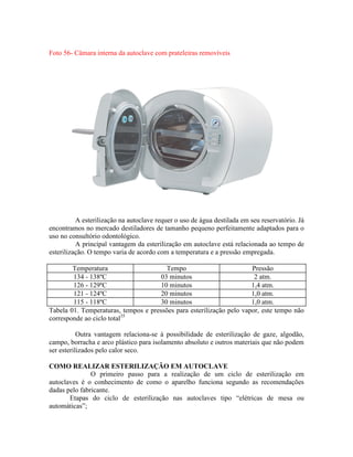 Foto 56- Câmara interna da autoclave com prateleiras removíveis
A esterilização na autoclave requer o uso de água destilada em seu reservatório. Já
encontramos no mercado destiladores de tamanho pequeno perfeitamente adaptados para o
uso no consultório odontológico.
A principal vantagem da esterilização em autoclave está relacionada ao tempo de
esterilização. O tempo varia de acordo com a temperatura e a pressão empregada.
Temperatura Tempo Pressão
134 - 138ºC 03 minutos 2 atm.
126 - 129ºC 10 minutos 1,4 atm.
121 - 124ºC 20 minutos 1,0 atm.
115 - 118ºC 30 minutos 1,0 atm.
Tabela 01. Temperaturas, tempos e pressões para esterilização pelo vapor, este tempo não
corresponde ao ciclo total35
Outra vantagem relaciona-se à possibilidade de esterilização de gaze, algodão,
campo, borracha e arco plástico para isolamento absoluto e outros materiais que não podem
ser esterilizados pelo calor seco.
COMO REALIZAR ESTERILIZAÇÃO EM AUTOCLAVE
O primeiro passo para a realização de um ciclo de esterilização em
autoclaves é o conhecimento de como o aparelho funciona segundo as recomendações
dadas pelo fabricante.
Etapas do ciclo de esterilização nas autoclaves tipo “elétricas de mesa ou
automáticas”;
 