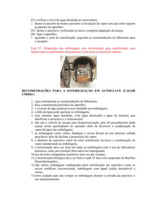 01) verificar o nível de água destilada no reservatório;
2 dispor os pacotes de modo a permitir a circulação do vapor sem que estes toquem
as paredes do aparelho;
03) fechar a autoclave verificando se houve completa adaptação da tampa;
04) ligar o aparelho;
7 aguardar o ciclo de esterilização, seguindo as recomendações do fabricante para
a secagem.
Foto 57. Disposição das embalagens com instrumental para esterilização, sem
fechar todas as perfurações da prateleira e sem tocar na lateral da câmara
RECOMENDAÇÕES PARA A ESTERILIZAÇÃO EM AUTOCLAVE (CALOR
ÚMIDO )
1. siga corretamente as recomendações do fabricante;
2. faça a manutenção periódica do aparelho;
3. o excesso de água pode provocar umidade nas embalagens;
4. a falta de água pode queimar as embalagens;
5. usar somente água destilada, evite água deonizada e água de torneira, que
danificam a autoclave e o instrumental.
6. não use a válvula de escape para despressurização, pois tal procedimento pode
causar sérias queimaduras no operador além de favorecer a condensação de
vapor de água nas embalagens;
7. as embalagens como vidros, bandejas e caixas devem ter sua abertura voltada
para baixo afim de facilitar a penetração do vapor;
8. a abertura da autoclave antes do total esfriamento favorece a condensação de
vapor umedecendo as embalagens;
9. a monitoração deve ser feita em todas as embalagens com o uso de indicadores
químicos, como por exemplo fitas adesivas impregnadas;
10.uso de testes integradores químicos uma vez por semana;
11.a monitoração biológica deve ser feita a cada 15 dias com suspensão de Bacillus
Stearothermopilus ;
12.não utilize embalagens inadequadas para esterilização em autoclave como as
caixas metálicas convencionais, embalagens com papel toalha descartável e
outras;
13.tome cuidado para não romper as embalagens durante a retirada da autoclave e
seu armazenamento.
 