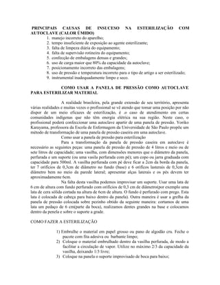PRINCIPAIS CAUSAS DE INSUCESO NA ESTERILIZAÇÃO COM
AUTOCLAVE (CALOR ÚMIDO)
1. manejo incorreto do aparelho;
2. tempo insuficiente de exposição ao agente esterilizante;
3. falta de limpeza diária do equipamento;
4. falta de supervisão rotineira do equipamento;
5. confecção de embalagens densas e grandes;
6. uso de carga maior que 80% da capacidade da autoclave;
7. posicionamento incorreto das embalagens;
8. uso de pressão e temperatura incorreto para o tipo de artigo a ser esterilizado;
9. instrumental inadequadamente limpo e seco.
COMO USAR A PANELA DE PRESSÃO COMO AUTOCLAVE
PARA ESTERILIZAR MATERIAL
A realidade brasileira, pela grande extensão de seu território, apresenta
várias realidades e muitas vezes o profissional se vê atendo que tomar uma posição por não
dispor de um meio eficazes de esterilização, é .o caso de atendimento em certas
comunidades indígenas que não têm energia elétrica na sua região. Neste caso, o
profissional poderá confeccionar uma autoclave apartir de uma panela de pressão. Yoriko
Karayama, professora da Escola de Enfermagem da Universidade de São Paulo propõe um
método de transformação de uma panela de pressão caseira em uma autoclave.
Como usar a panela de pressão para esterilização
Para a transformação da panela de pressão caseira em autoclave é
necessário as seguintes peças: uma panela de pressão de pressão de 4 litros e meio ou de
sete litros de capacidade; uma vasilha, com dimensões menores que o diâmetro da panela,
perfurada e um suporte (ou uma vasila perfurada com pé); um copo ou jarra graduada com
capacidade para 500ml. A vasilha perfurada com pé deve ficar a 2cm da borda da panela,
ter 7 orifícios de 0,3cm de diâmetro no fundo (base) e 6 orifícos lasterais de 0,3cm de
diâmetro bem no meio da parede lateral; apresentar alças laterais e os pés devem ter
aproximadamente 6cm.
Na falta desta vasilha podemos improvisar um suporte. Usar uma lata de
6 cm de altura com fundo perfurado com orifícios de 0,3 cm de diâmetro(por exemplo uma
lata de cera sólida cortada na altura de 6cm de altura. O fundo é perfurado com prego. Esta
lata é colocada de cabeça para baixo dentro da panela). Outra maneira é usar a grelha da
panela de pressão colocada sobre pezinho obtido da seguinte maneira: cortamos de uma
lata um pedaço de 6 cm(parte da boca), realizamos dentes grandes na base e colocamos
dentro da penela e sobre o suporte a grade.
COMO FAZER A ESTERILIZAÇÃO
1) Embrulhe o material em papel grosso ou pano de algodão cru. Feche o
pacote com fita adesiva ou barbante limpo;
2) Coloque o material embrulhado dentro da vasilha perfurada, de modo a
facilitar a circulação de vapor. Utilize no máximo 2/3 da capacidade da
vasilha, deixando 1/3 livre;
3) Coloque na panela o suporte improvisado de boca para baixo;
 