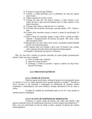 4) Coloque 2,5 copos de água (500ml);
5) Coloque a vasilha perfurada com os embrulhos em cima do suporte
improvisado;
6) Tampe a panela sem colocar o pino;
7) Coloque em fogo alto. Em poucos minutos, o vapor começa a sair.
Espere até que o vapor saia com bastante força. O vapor expulsa o ar de
dentro da panela;
8) Coloque o pino. Deixe o fogo alto por 2 a 3 minutos;
9) O assobio alto da panela mostra que a pressão atingiu 1180
C. Abaixe o
fogo.
10) A partir deste momento comece a marcar o tempo de esterilização: 30
minutos;
11) Após o tempo de exposição, apague o fogo e deixe a panela no fogão.
Aguarde o desaparecimento da pressão da panela. Não retire o pino
antes da panela esfriar.
12) Quando não tiver mais vapor, retire o pino e mantenha a panela fechada
durante 10 minutos(secagem);
13) Em seguida, abra com cuidado e deixe mais 10 minutos com a tampa
sobre a panela, deixando aberta uma pequena fresta(secagem);
14) Aguarde o esfriamento dos pacotes e armazene.
Obs: Em dias frios e úmidos os pacotes colocados no centro podem permanecerem
úmidos. Neste caso faça o seguinte:
1) retire a vasilha com o material;
2) jogue fora a água restante;
3) recoloque a vasilha na posição e aqueça a panela em fogo baixo,
durante 05 minutos.
6.4.2. PROCESSOS QUÍMICOS
6.4.2.1. ÓXIDO DE ETILENO
Poderoso agente esterilizante, inflamável quando em concentrações iguais
ou superior a 3% no ar, sendo altamente tóxico quando ingerido ou inalado128
. Devido aos
riscos inerentes a sua utilização é empregado na esterilização de produtos médico
hospitalares e odontológicos, tais como cateteres, seringas descartáveis, fios de sutura e
outros.
O tempo de validade da esterilização pode ser de até 5 anos quando se
mantém intacta a embalagem.
6.4.2.2. PLASMA DE PERÓXIDO DE HIDROGENIO
O plasma é o quarto estado da matéria, não sólido, não líquido e não
gasoso, produzido através de temperaturas altíssimas ou fortes campos eletromagnéticos142
.
Para o uso em esterilização na área de saúde é usada a geração do plasma por campos
eletromagnéticos.
 