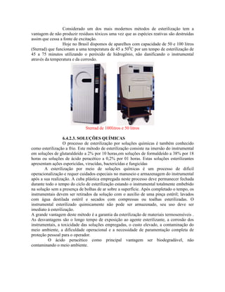 Considerado um dos mais modernos métodos de esterilização tem a
vantagem de não produzir resíduos tóxicos uma vez que as espécies reativas são destruídas
assim que cessa a fonte de excitação.
Hoje no Brasil dispomos de aparelhos com capacidade de 50 e 100 litros
(Sterrad) que funcionam a uma temperatura de 45 a 500
C por um tempo de esterilização de
45 a 75 minutos utilizando o peróxido de hidrogênio, não danificando o instrumental
através da temperatura e da corrosão.
Sterrad de 100litros e 50 litros
6.4.2.3. SOLUÇÕES QUÍMICAS
O processo de esterilização por soluções químicas é também conhecido
como esterilização a frio. Este método de esterilização consiste na imersão do instrumental
em soluções de glutaraldeído a 2% por 10 horas,em soluções de formaldeído a 38% por 18
horas ou soluções de ácido peracético a 0,2% por 01 horas. Estas soluções esterilizantes
apresentam ações esporicídas, virucídas, bactericídas e fungicídas
A esterilização por meio de soluções químicas é um processo de difícil
operacionalização e requer cuidados especiais no manuseio e armazenagem do instrumental
após a sua realização. A cuba plástica empregada neste processo deve permanecer fechada
durante todo o tempo do ciclo de esterilização estando o instrumental totalmente embebido
na solução sem a presença de bolhas de ar sobre a superfície. Após completado o tempo, os
instrumentais devem ser retirados da solução com o auxílio de uma pinça estéril; lavados
com água destilada estéril e secados com compressas ou toalhas esterilizadas. O
instrumental esterilizado quimicamente não pode ser armazenado, seu uso deve ser
imediato à esterilização.
A grande vantagem deste método é a garantia da esterilização de materiais termosensíveis .
As desvantagens são o longo tempo de exposição ao agente esterilizante, a corrosão dos
instrumentais, a toxicidade das soluções empregadas, o custo elevado, a contaminação do
meio ambiente, a dificuldade operacional e a necessidade de paramentação completa de
proteção pessoal para o operador.
O ácido peracético como principal vantagem ser biodegradável, não
contaminando o meio ambiente.
 