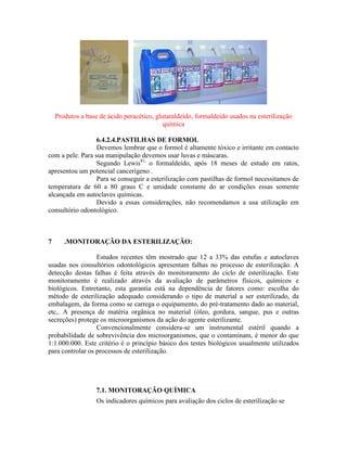 Produtos a base de ácido peracético, glutaraldeído, formaldeido usados na esterilização
química
6.4.2.4.PASTILHAS DE FORMOL
Devemos lembrar que o formol é altamente tóxico e irritante em contacto
com a pele. Para sua manipulação devemos usar luvas e máscaras.
Segundo Lewis81,
o formaldeído, após 18 meses de estudo em ratos,
apresentou um potencial cancerígeno .
Para se conseguir a esterilização com pastilhas de formol necessitamos de
temperatura de 60 a 80 graus C e umidade constante do ar condições essas somente
alcançada em autoclaves químicas.
Devido a essas considerações, não recomendamos a usa utilização em
consultório odontológico.
7 .MONITORAÇÃO DA ESTERILIZAÇÃO:
Estudos recentes têm mostrado que 12 a 33% das estufas e autoclaves
usadas nos consultórios odontológicos apresentam falhas no processo de esterilização. A
detecção destas falhas é feita através do monitoramento do ciclo de esterilização. Este
monitoramento é realizado através da avaliação de parâmetros físicos, químicos e
biológicos. Entretanto, esta garantia está na dependência de fatores como: escolha do
método de esterilização adequado considerando o tipo de material a ser esterilizado, da
embalagem, da forma como se carrega o equipamento, do pré-tratamento dado ao material,
etc,. A presença de matéria orgânica no material (óleo, gordura, sangue, pus e outras
secreções) protege os microorganismos da ação do agente esterilizante.
Convencionalmente considera-se um instrumental estéril quando a
probabilidade de sobrevivência dos microorganismos, que o contaminam, é menor do que
1:1.000.000. Este critério é o princípio básico dos testes biológicos usualmente utilizados
para controlar os processos de esterilização.
7.1. MONITORAÇÃO QUÍMICA
Os indicadores químicos para avaliação dos ciclos de esterilização se
 