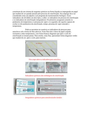 constituem de um sistema de reagentes químicos na forma líquida ou impregnada em papel
que mudam de cor quando passam pelo processo de esterilização. Seu emprego deve ser
considerado como um adjunto a um programa de monitoramento biológico. Esses
indicadores são divididos em dois tipos, a saber: os indicadores do processo de esterilização
e os indicadores de esterilização (integradores). Os primeiros asseguram somente os
parâmetros de temperatura e a presença de vapor e os segundos são aqueles capazes de
avaliar os três parâmetros da esterilização, tempo, presença de vapor saturado e
temperatura.
Pode-se encontrar no comércio os indicadores do processo para
autoclaves sob a forma de fitas adesivas. Estas fitas têm o dorso de papel crepado,
resistentes a altas temperaturas, com listras brancas diagonais que após o ciclo de
esterilização se tornam pretas. Para estufas, estas fitas, apresentam listras diagonais verdes
que mudam de cor, após o ciclo, para marrom.
Fita crepe adesiva indicadora para autoclave
Indicadores químicos das embalagens de esterilização
Integradores químicos para autoclave(calor úmido)
 