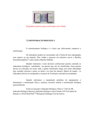 Integradores químicos para esterilização com Cobalto
7.2.MONITORAÇÃO BIOLÓGICA
O monitoramento biológico é o único que efetivamente comprova a
esterilização.
Os indicadores podem ser encontrados sob a forma de tiras impregnadas
com esporos ou em ampolas. Para validar o processo em autoclave usa-se o Bacillus
Stearothermophilus90
e para estufa o Bacillus Subtillis.
Quando realizamos o teste devemos confeccionar pacotes contendo os
indicadores biológicos semelhantes aos pacotes que vão ser esterilizados. Estes pacotes
devem ser colocados em locais onde o agente esterilizante chega com maior dificuldade
(por exemplo, próximo a porta, ao dreno e no meio da câmara). Depois de usados , os
indicadores devem ser recuperados e no prazo de 10 minutos colocados na incubadora.
Quando realizamos a manutenção periódica do equipamento e
diariamente a monitoração física e química, devemos realizar a monitoração biológica
quinzenalmente.
Existe no mercado o Indicador Biológico Attest n.º 1262 da 3M ,
Indicador Biológico Sportest e Indicador Biológico Auto-Contido ATI-Test ambos da
Baumer e o Proof Dual PackTM
Biological Challenger Test da Amsco.
 