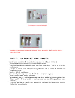 Componentes do teste biológico
Quando se realiza a esterilização a cor violeta inicial permanece. A cor amarela indica a
não esterilização
COMO REALIZAR O MONITORAMENTO BIOLÓGICO:
1) confeccione um mínimo de 03 pacotes testes(pacotes com indicador biológico);
2) o indicador biológico deve ser colocado no centro do pacote;
3) identifique os pacotes da seguinte forma: teste meio, dreno, porta e válvula de escape na
embalagem;
4) coloque os pacotes testes pré-identificados juntamente com os pacotes do material que
serão esterilizados;
5) realize o ciclo de esterilização;
6) após o ciclo, retire os pacotes testes identificados e recupere as ampolas;
7) deixe a ampola esfriar durante 10 minutos;
8) as ampolas devem ser levadas a incubadora a 560
C para o Bacillus Stearothermophilus, com
leitura nas 24 e 48 horas iniciais ou em incubadora com ultravioleta para leitura mais
imediata.
9) se houver alteração de cor ou leitura positiva por ultravioleta do conteúdo das ampolas
indica falha na esterilização.
 