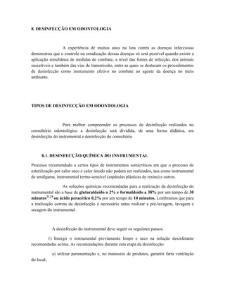 8. DESINFECÇÃO EM ODONTOLOGIA
A experiência de muitos anos na luta contra as doenças infecciosas
demonstrou que o controle ou erradicação dessas doenças só será possível quando existir a
aplicação simultânea de medidas de combate, a nível das fontes de infecção, dos animais
suscetíveis e também das vias de transmissão, entre as quais se destacam os procedimentos
de desinfecção como instrumento efetivo no combate ao agente da doença no meio
ambiente.
TIPOS DE DESINFECÇÃO EM ODONTOLOGIA
Para melhor compreender os processos de desinfecção realizados no
consultório odontológico a desinfecção será dividida, de uma forma didática, em
desinfecção do instrumental e desinfecção do consultório
8.1. DESINFECÇÃO QUÍMICA DO INSTRUMENTAL
Processo recomendado a certos tipos de instrumentos semicríticos em que o processo de
esterilização por calor seco e calor úmido não podem ser realizados, tais como instrumental
de amálgama, instrumental termo-sensível (espátulas plásticas de resina) e outros.
As soluções químicas recomendadas para a realização da desinfecção do
instrumental são a base de glutaraldeído a 2% e formaldeído a 38% por um tempo de 30
minutos21,24
ou ácido peracético 0,2% por um tempo de 10 minutos. Lembramos que para
a realização correta da desinfecção é necessário antes realizar a pré-lavagem, lavagem e
secagem do instrumental .
A desinfecção do instrumental deve seguir os seguintes passos:
1) Imergir o instrumental previamente limpo e seco na solução desinfetante
recomendadas acima. As recomendações durante esta etapa da desinfecção:
a) utilizar paramentação e, no manuseio de produtos, garantir farta ventilação
do local;
 
