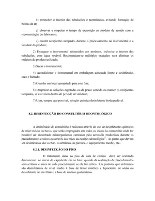 b) preencher o interior das tubulações e reentrâncias, evitando formação de
bolhas de ar;
c) observar e respeitar o tempo de exposição ao produto de acordo com a
recomendação do fabricante;
d) manter recipientes tampados durante o processamento do instrumental e a
validade do produto;
2) Enxaguar o instrumental submetidos aos produtos, inclusive o interior das
tubulações, com água potável. Recomendam-se múltiplos enxágües para eliminar os
resíduos do produto utilizado;
3) Secar o instrumental;
4) Acondicionar o instrumental em embalagem adequada limpo e desinfetado,
seco e fechado;
5) Guardar em local apropriado para este fim;
6) Desprezar as soluções esgotadas ou de prazo vencido ou manter os recipientes
tampados, se estiverem dentro do período de validade;
7) Usar, sempre que possível, solução química desinfetante biodegradável.
8.2. DESINFECÇÃO DO CONSULTÓRIO ODONTOLÓGICO
A desinfecção do consultório é realizada através do uso de desinfetantes químicos
de nível médio ou baixo, que serão empregados em todos os locais do consultório onde for
possível ser encontrado microrganismos carreados pelo aerossóis produzidos durante os
procedimentos clínicos ou através das mãos da equipe odontológica21
. As partes que devem
ser desinfetadas são: o chão, os armários, as paredes, o equipamento, mocho, etc,.
8.2.1. DESINFECÇÃO DO PISO
O tratamento dado ao piso da sala de clínica deve ser realizado
diariamente no início do expediente ou no final, quando da realização de procedimentos
semi-críticos e antes de cada procedimento se ele for crítico. Os produtos que utilizamos
são desinfetantes de nível médio à base de fenol sintético e hipoclorito de sódio ou
desinfetante de nível baixo a base de amônio quaternários.
 