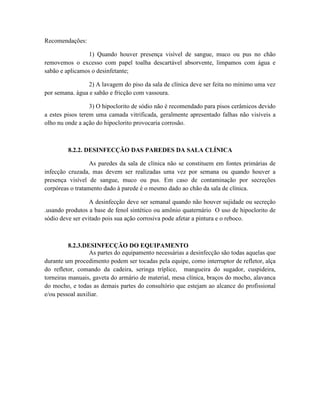 Recomendações:
1) Quando houver presença visível de sangue, muco ou pus no chão
removemos o excesso com papel toalha descartável absorvente, limpamos com água e
sabão e aplicamos o desinfetante;
2) A lavagem do piso da sala de clínica deve ser feita no mínimo uma vez
por semana. água e sabão e fricção com vassoura.
3) O hipoclorito de sódio não é recomendado para pisos cerâmicos devido
a estes pisos terem uma camada vitrificada, geralmente apresentado falhas não visíveis a
olho nu onde a ação do hipoclorito provocaria corrosão.
8.2.2. DESINFECÇÃO DAS PAREDES DA SALA CLÍNICA
As paredes da sala de clínica não se constituem em fontes primárias de
infecção cruzada, mas devem ser realizadas uma vez por semana ou quando houver a
presença visível de sangue, muco ou pus. Em caso de contaminação por secreções
corpóreas o tratamento dado à parede é o mesmo dado ao chão da sala de clínica.
A desinfecção deve ser semanal quando não houver sujidade ou secreção
.usando produtos a base de fenol sintético ou amônio quaternário O uso de hipoclorito de
sódio deve ser evitado pois sua ação corrosiva pode afetar a pintura e o reboco.
8.2.3.DESINFECÇÃO DO EQUIPAMENTO
As partes do equipamento necessárias a desinfecção são todas aquelas que
durante um procedimento podem ser tocadas pela equipe, como interruptor de refletor, alça
do refletor, comando da cadeira, seringa tríplice, mangueira do sugador, cuspideira,
torneiras manuais, gaveta do armário de material, mesa clínica, braços do mocho, alavanca
do mocho, e todas as demais partes do consultório que estejam ao alcance do profissional
e/ou pessoal auxiliar.
 