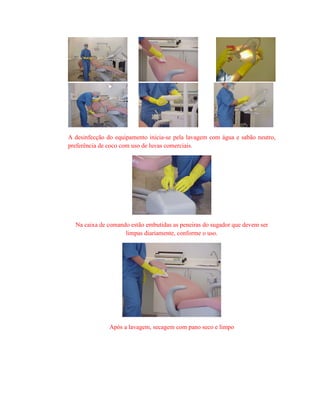 A desinfecção do equipamento inicia-se pela lavagem com água e sabão neutro,
preferência de coco com uso de luvas comerciais.
Na caixa de comando estão embutidas as peneiras do sugador que devem ser
limpas diariamente, conforme o uso.
Após a lavagem, secagem com pano seco e limpo
 