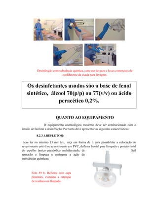 Desinfecção com substância química, com uso de gaze e luvas comerciais de
cordiferente da usada para lavagem.
.
QUANTO AO EQUIPAMENTO
O equipamento odontológico moderno deve ser confeccionado com o
intuito de facilitar a desinfecção. Por tanto deve apresentar as seguintes características:
8.2.3.1.REFLETOR-
deve ter no mínimo 15 mil lux, alça em forma de L para possibilitar a colocação do
revestimento estéril ou revestimento em PVC, defletor frontal para lâmpada e protetor total
do espelho óptico parabólico multifacetado, de fácil
remoção e limpeza e resistente a ação de
substâncias químicas;
Os desinfetantes usados são a base de fenol
sintético, álcool 70(p/p) ou 77(v/v) ou ácido
peracético 0,2%.
Foto 59 b- Refletor com capa
protetora, evitando a retenção
de resíduos na lâmpada
 