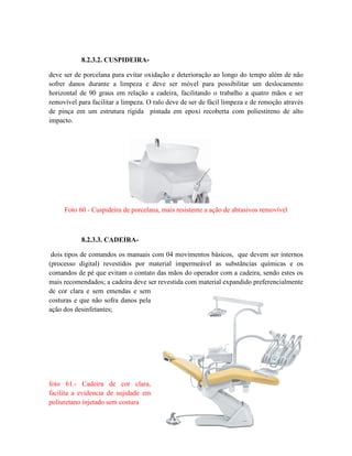 8.2.3.2. CUSPIDEIRA-
deve ser de porcelana para evitar oxidação e deterioração ao longo do tempo além de não
sofrer danos durante a limpeza e deve ser móvel para possibilitar um deslocamento
horizontal de 90 graus em relação a cadeira, facilitando o trabalho a quatro mãos e ser
removível para facilitar a limpeza. O ralo deve de ser de fácil limpeza e de remoção através
de pinça em um estrutura rígida pintada em epoxi recoberta com poliestireno de alto
impacto.
Foto 60 - Cuspideira de porcelana, mais resistente a ação de abrasivos removível
8.2.3.3. CADEIRA-
dois tipos de comandos os manuais com 04 movimentos básicos, que devem ser internos
(processo digital) revestidos por material impermeável as substâncias químicas e os
comandos de pé que evitam o contato das mãos do operador com a cadeira, sendo estes os
mais recomendados; a cadeira deve ser revestida com material expandido preferencialmente
de cor clara e sem emendas e sem
costuras e que não sofra danos pela
ação dos desinfetantes;
foto 61.- Cadeira de cor clara,
facilita a evidencia de sujidade em
poliuretano injetado sem costura
 