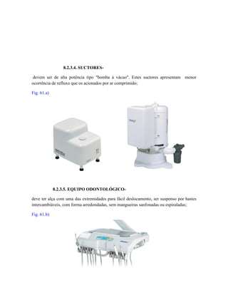 8.2.3.4. SUCTORES-
devem ser de alta potência tipo "bomba à vácuo". Estes suctores apresentam menor
ocorrência de refluxo que os acionados por ar comprimido;
Fig. 61.a)
8.2.3.5. EQUIPO ODONTOLÓGICO-
deve ter alça com uma das extremidades para fácil deslocamento, ser suspenso por hastes
intercambiáveis, com forma arredondadas, sem mangueiras sanfonadas ou espiraladas;
Fig. 61.b)
 