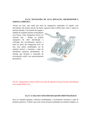 8.2.3.6. MANGUEIRA DE ALTA ROTAÇÃO, MICROMOTOR E
SERINGA TRÍPLICE-
devem ser lisas, sem união por meio de mangueiras sanfonadas ou espiral, com
movimentos das pontas através de hastes especiais (tipo Colibri) para evitar o toque no
paciente durante o movimento do equipo e
também de acidentes perfuro-contundentes
com brocas. Estas mangueiras devem ter
sistemas liga - desliga na própria
mangueira de fácil desinfecção e
colocação dos revestimentos estéreis; a
mesa de apoio das mangueiras deve ser
lisa, com cantos arredondado, ser de
material lavável e resistente a ação de
substâncias químicas desinfetantes, ter
formato que favoreça a colocação do
revestimento estéril, com posicionamento
pneumático;
foto 62 . Equipamento sistema colibri com mesa de superfície lisa que facilita a desinfecção
com seringa tríplice reta
8.2.3.7 -CAIXA DE COMANDO DO EQUIPO ODONTOLÓGICO-
deve ter tamanho pequeno, contornos arredondados e revestimento resistente a ação de
produtos químicos. O ideal é que estas caixas ficassem embutidas em armários próprios; as
 