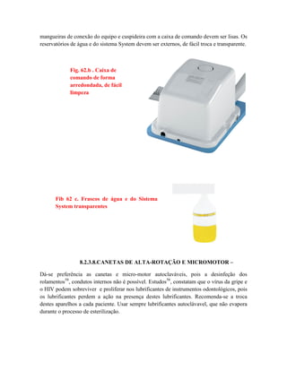 mangueiras de conexão do equipo e cuspideira com a caixa de comando devem ser lisas. Os
reservatórios de água e do sistema System devem ser externos, de fácil troca e transparente.
8.2.3.8.CANETAS DE ALTA-ROTAÇÃO E MICROMOTOR –
Dá-se preferência as canetas e micro-motor autoclaváveis, pois a desinfeção dos
rolamentos58
, condutos internos não é possível. Estudos58
, constatam que o vírus da gripe e
o HIV podem sobreviver e proliferar nos lubrificantes de instrumentos odontológicos, pois
os lubrificantes perdem a ação na presença destes lubrificantes. Recomenda-se a troca
destes aparelhos a cada paciente. Usar sempre lubrificantes autoclávavel, que não evapora
durante o processo de esterilização.
Fig. 62.b . Caixa de
comando de forma
arredondada, de fácil
limpeza
Fib 62 c. Frascos de água e do Sistema
System transparentes
 