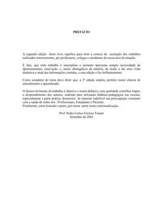 PREFÁCIO
A segunda edição deste livro significa para mim a certeza da aceitação dos trabalhos
realizados anteriormente, por professores, colegas e estudantes de nossa área de atuação.
É fato, que todo trabalho é incompleto e portanto apresenta sempre necessidade de
aprimoramento, renovação, e, maior abrangência da matéria, de modo a dar uma visão
dinâmica e atual das informações contidas, e esta edição o faz brilhantemente.
Como estudante do tema devo dizer que, a 2ª edição amplia, permite maior clareza de
entendimento e aprendizado.
O desenvolvimento do trabalho é objetivo e muito didático, com qualidade científica ímpar;
o desprendimento dos autores, cedendo para utilização didático-pedagógica nas escolas,
especialmente a parte prática, demonstra de maneira indelével sua preocupação constante
com a saúde de todos nós : Profissionais, Estudantes e Paciente.
Finalmente, estou honrado e grato, por tomar parte nesta contextualização.
Prof. Pedro Carlos Ferreira Tonani
Setembro de 2003
 