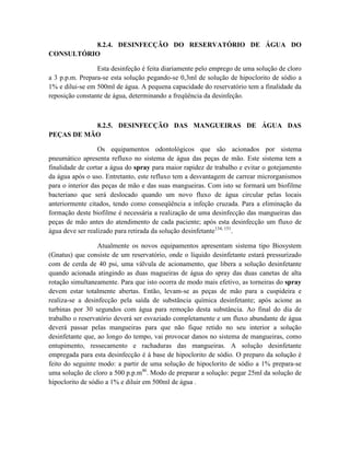 8.2.4. DESINFECÇÃO DO RESERVATÓRIO DE ÁGUA DO
CONSULTÓRIO
Esta desinfeção é feita diariamente pelo emprego de uma solução de cloro
a 3 p.p.m. Prepara-se esta solução pegando-se 0,3ml de solução de hipoclorito de sódio a
1% e dilui-se em 500ml de água. A pequena capacidade do reservatório tem a finalidade da
reposição constante de água, determinando a freqüência da desinfeção.
8.2.5. DESINFECÇÃO DAS MANGUEIRAS DE ÁGUA DAS
PEÇAS DE MÃO
Os equipamentos odontológicos que são acionados por sistema
pneumático apresenta refluxo no sistema de água das peças de mão. Este sistema tem a
finalidade de cortar a água do spray para maior rapidez de trabalho e evitar o gotejamento
da água após o uso. Entretanto, este refluxo tem a desvantagem de carrear microrganismos
para o interior das peças de mão e das suas mangueiras. Com isto se formará um biofilme
bacteriano que será deslocado quando um novo fluxo de água circular pelas locais
anteriormente citados, tendo como conseqüência a infeção cruzada. Para a eliminação da
formação deste biofilme é necessária a realização de uma desinfecção das mangueiras das
peças de mão antes do atendimento de cada paciente; após esta desinfecção um fluxo de
água deve ser realizado para retirada da solução desinfetante134, 151
.
Atualmente os novos equipamentos apresentam sistema tipo Biosystem
(Gnatus) que consiste de um reservatório, onde o líquido desinfetante estará pressurizado
com de cerda de 40 psi, uma válvula de acionamento, que libera a solução desinfetante
quando acionada atingindo as duas magueiras de água do spray das duas canetas de alta
rotação simultaneamente. Para que isto ocorra de modo mais efetivo, as torneiras do spray
devem estar totalmente abertas. Então, levam-se as peças de mão para a cuspideira e
realiza-se a desinfecção pela saída de substância química desinfetante; após acione as
turbinas por 30 segundos com água para remoção desta substância. Ao final do dia de
trabalho o reservatório deverá ser esvaziado completamente e um fluxo abundante de água
deverá passar pelas mangueiras para que não fique retido no seu interior a solução
desinfetante que, ao longo do tempo, vai provocar danos no sistema de mangueiras, como
entupimento, ressecamento e rachaduras das mangueiras. A solução desinfetante
empregada para esta desinfecção é à base de hipoclorito de sódio. O preparo da solução é
feito do seguinte modo: a partir de uma solução de hipoclorito de sódio a 1% prepara-se
uma solução de cloro a 500 p.p.m46
. Modo de preparar a solução: pegar 25ml da solução de
hipoclorito de sódio a 1% e diluir em 500ml de água .
 