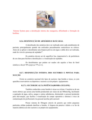 Sistema System para a desinfecção interna das mangueira, dificultando a formação de
biofilme
8.2.6. DESINFECÇÃO DE ARMÁRIOS E BANCADAS.
A desinfecção dos armários deve ser realizada entre cada atendimento de
paciente, principalmente quando são realizados procedimentos semicríticos ou críticos.
Antes de se aplicar o desinfetante uma limpeza prévia com água e sabão deve ser realizada,
onde for visível a presença de sujidades21
.
Os armários devem ser de superfície lisa, impermeável e de preferência
de cor clara para facilitar a desinfecção e a visualização de sujidades.
Os desinfetantes que podem ser usados são aqueles a base de fenol
sintético e álcool 70% (p/p) ou 77% (v/v).
8.2.7. DESINFECÇÃO INTERNA DOS SUCTORES E PONTAS PARA
SUCÇÃO
Existe no comércio nacional três tipos de suctores: tipo bomba a vácuo, os com
aparelhos reservatórios ou depósitos e suctores a ar do próprio equipamento.
8.2.7.1. SUCTOR DE ALTA POTÊNCIA(BOMBA CICLONE)
Também conhecidos como bomba à vácuo ou ciclone. Constitui-se de um
motor elétrico que aciona uma bomba produzindo um vácuo de até 500mm/Hg, facilitando
a aspiração de água, saliva, sangue e outras substâncias, diminuindo o aerossol produzido
pela alta-rotação, que facilita a visualização do campo operatório e diminui o risco de
contaminação do profissional e/ou pessoal auxiliar pelo aerossol.
Possui sistema de filtragem através de peneira que retém pequenas
partículas sólidas podendo danificar a bomba. A limpeza da peneira é diária e se faz de
maneira idêntica aos dos suctores a ar próprio do equipamento.
 