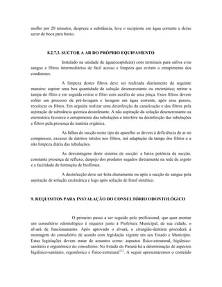 molho por 20 minutos, despreze a substância, lave o recipiente em água corrente e deixe
secar de boca para baixo.
8.2.7.3. SUCTOR A AR DO PRÓPRIO EQUIPAMENTO
Instalado na unidade de água(cuspideira) com terminais para saliva e/ou
sangue e filtros intermediários de fácil acesso e limpeza que evitam o entupimento dos
condutores.
A limpeza destes filtros deve ser realizada diariamente da seguinte
maneira: aspirar uma boa quantidade de solução desencrostante ou enzimática; retirar a
tampa do filtro e em seguida retirar o filtro com auxilio de uma pinça. Estes filtros devem
sofrer um processo de pré-lavagem e lavagem em água corrente, após esse passos,
recolocar os filtros. Em seguida realizar uma desinfecção da canalização e dos filtros pela
aspiração de substância química desinfetante. A não aspiração da solução desencrostante ou
enzimática favorece o entupimento das tubulações e interfere na desinfecção das tubulações
e filtros pela presença de matéria orgânica.
As falhas de sucção neste tipo de aparelho se devem à deficiência de ar no
compressor, excesso de detritos retidos nos filtros, má adaptação da tampa dos filtros e a
não limpeza diária das tubulações.
As desvantagens deste sistema de sucção: a baixa potência da sucção,
constante presença de refluxo, despejo dos produtos sugados diretamente na rede de esgoto
e a facilidade de formação de biofilmes.
A desinfecção deve ser feita diariamente ou após a sucção de sangue pela
aspiração de solução enzimática e logo após solução de fenol sintético.
9. REQUISITOS PARA INSTALAÇÃO DO CONSULTÓRIO ODONTOLÓGICO
O primeiro passo a ser seguido pelo profissional, que quer montar
um consultório odontológico é requerer junto à Prefeitura Municipal, de sua cidade, o
alvará de funcionamento. Após aprovado o alvará, o cirurgião-dentista procederá à
montagem do consultório de acordo com legislação vigente em seu Estado e Município.
Estas legislações devem tratar de assuntos como: aspectos físico-estrutural, higiênico-
sanitário e ergonômico do consultório. No Estado do Paraná há a determinação de aspectos
higiênico-sanitário, ergonômico e físico-estrutural112
. A seguir apresentaremos o conteúdo
 