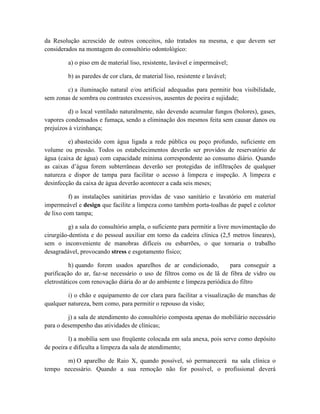 da Resolução acrescido de outros conceitos, não tratados na mesma, e que devem ser
considerados na montagem do consultório odontológico:
a) o piso em de material liso, resistente, lavável e impermeável;
b) as paredes de cor clara, de material liso, resistente e lavável;
c) a iluminação natural e/ou artificial adequadas para permitir boa visibilidade,
sem zonas de sombra ou contrastes excessivos, ausentes de poeira e sujidade;
d) o local ventilado naturalmente, não devendo acumular fungos (bolores), gases,
vapores condensados e fumaça, sendo a eliminação dos mesmos feita sem causar danos ou
prejuízos à vizinhança;
e) abastecido com água ligada a rede pública ou poço profundo, suficiente em
volume ou pressão. Todos os estabelecimentos deverão ser providos de reservatório de
água (caixa de água) com capacidade mínima correspondente ao consumo diário. Quando
as caixas d’água forem subterrâneas deverão ser protegidas de infiltrações de qualquer
natureza e dispor de tampa para facilitar o acesso à limpeza e inspeção. A limpeza e
desinfecção da caixa de água deverão acontecer a cada seis meses;
f) as instalações sanitárias providas de vaso sanitário e lavatório em material
impermeável e design que facilite a limpeza como também porta-toalhas de papel e coletor
de lixo com tampa;
g) a sala do consultório ampla, o suficiente para permitir a livre movimentação do
cirurgião-dentista e do pessoal auxiliar em torno da cadeira clínica (2,5 metros lineares),
sem o inconveniente de manobras difíceis ou esbarrões, o que tornaria o trabalho
desagradável, provocando stress e esgotamento físico;
h) quando forem usados aparelhos de ar condicionado, para conseguir a
purificação do ar, faz-se necessário o uso de filtros como os de lã de fibra de vidro ou
eletrostáticos com renovação diária do ar do ambiente e limpeza periódica do filtro
i) o chão e equipamento de cor clara para facilitar a visualização de manchas de
qualquer natureza, bem como, para permitir o repouso da visão;
j) a sala de atendimento do consultório composta apenas do mobiliário necessário
para o desempenho das atividades de clínicas;
l) a mobília sem uso freqüente colocada em sala anexa, pois serve como depósito
de poeira e dificulta a limpeza da sala de atendimento;
m) O aparelho de Raio X, quando possível, só permanecerá na sala clínica o
tempo necessário. Quando a sua remoção não for possível, o profissional deverá
 