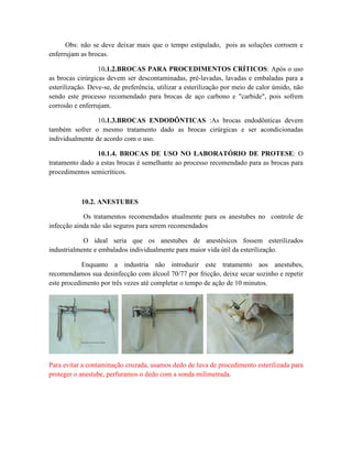 Obs: não se deve deixar mais que o tempo estipulado, pois as soluções corroem e
enferrujam as brocas.
10.1.2.BROCAS PARA PROCEDIMENTOS CRÍTICOS: Após o uso
as brocas cirúrgicas devem ser descontaminadas, pré-lavadas, lavadas e embaladas para a
esterilização. Deve-se, de preferência, utilizar a esterilização por meio de calor úmido, não
sendo este processo recomendado para brocas de aço carbono e "carbide", pois sofrem
corrosão e enferrujam.
10.1.3.BROCAS ENDODÔNTICAS :As brocas endodônticas devem
também sofrer o mesmo tratamento dado as brocas cirúrgicas e ser acondicionadas
individualmente de acordo com o uso.
10.1.4. BROCAS DE USO NO LABORATÓRIO DE PROTESE: O
tratamento dado a estas brocas é semelhante ao processo recomendado para as brocas para
procedimentos semicríticos.
10.2. ANESTUBES
Os tratamentos recomendados atualmente para os anestubes no controle de
infecção ainda não são seguros para serem recomendados
O ideal seria que os anestubes de anestésicos fossem esterilizados
industrialmente e embalados individualmente para maior vida útil da esterilização.
Enquanto a industria não introduzir este tratamento aos anestubes,
recomendamos sua desinfecção com álcool 70/77 por fricção, deixe secar sozinho e repetir
este procedimento por três vezes até completar o tempo de ação de 10 minutos.
Para evitar a contaminação cruzada, usamos dedo de luva de procedimento esterilizada para
proteger o anestube, perfuramos o dedo com a sonda milimetrada.
 