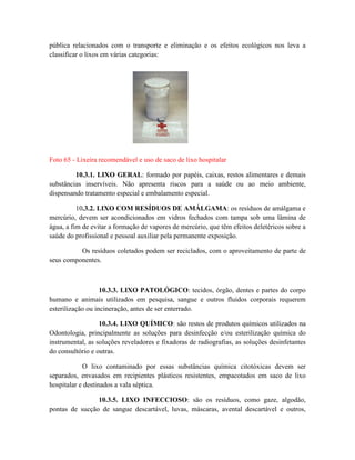 pública relacionados com o transporte e eliminação e os efeitos ecológicos nos leva a
classificar o lixos em várias categorias:
Foto 65 - Lixeira recomendável e uso de saco de lixo hospitalar
10.3.1. LIXO GERAL: formado por papéis, caixas, restos alimentares e demais
substâncias inservíveis. Não apresenta riscos para a saúde ou ao meio ambiente,
dispensando tratamento especial e embalamento especial.
10.3.2. LIXO COM RESÍDUOS DE AMÁLGAMA: os resíduos de amálgama e
mercúrio, devem ser acondicionados em vidros fechados com tampa sob uma lâmina de
água, a fim de evitar a formação de vapores de mercúrio, que têm efeitos deletéricos sobre a
saúde do profissional e pessoal auxiliar pela permanente exposição.
Os resíduos coletados podem ser reciclados, com o aproveitamento de parte de
seus componentes.
10.3.3. LIXO PATOLÓGICO: tecidos, órgão, dentes e partes do corpo
humano e animais utilizados em pesquisa, sangue e outros fluidos corporais requerem
esterilização ou incineração, antes de ser enterrado.
10.3.4. LIXO QUÍMICO: são restos de produtos químicos utilizados na
Odontologia, principalmente as soluções para desinfecção e/ou esterilização química do
instrumental, as soluções reveladores e fixadoras de radiografias, as soluções desinfetantes
do consultório e outras.
O lixo contaminado por essas substâncias química citotóxicas devem ser
separados, envasados em recipientes plásticos resistentes, empacotados em saco de lixo
hospitalar e destinados a vala séptica.
10.3.5. LIXO INFECCIOSO: são os resíduos, como gaze, algodão,
pontas de sucção de sangue descartável, luvas, máscaras, avental descartável e outros,
 