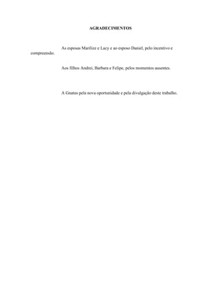 AGRADECIMENTOS
As esposas Marilize e Lacy e ao esposo Daniel, pelo incentivo e
compreensão.
Aos filhos Andrei, Barbara e Felipe, pelos momentos ausentes.
A Gnatus pela nova oportunidade e pela divulgação deste trabalho.
 