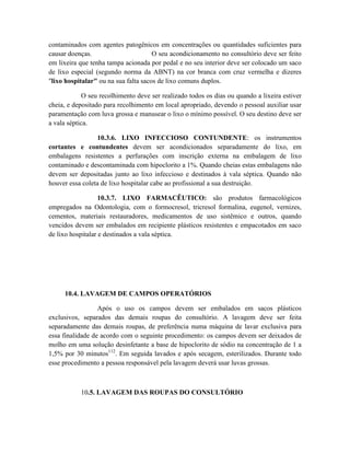 contaminados com agentes patogênicos em concentrações ou quantidades suficientes para
causar doenças. O seu acondicionamento no consultório deve ser feito
em lixeira que tenha tampa acionada por pedal e no seu interior deve ser colocado um saco
de lixo especial (segundo norma da ABNT) na cor branca com cruz vermelha e dizeres
"lixo hospitalar" ou na sua falta sacos de lixo comuns duplos.
O seu recolhimento deve ser realizado todos os dias ou quando a lixeira estiver
cheia, e depositado para recolhimento em local apropriado, devendo o pessoal auxiliar usar
paramentação com luva grossa e manusear o lixo o mínimo possível. O seu destino deve ser
a vala séptica.
10.3.6. LIXO INFECCIOSO CONTUNDENTE: os instrumentos
cortantes e contundentes devem ser acondicionados separadamente do lixo, em
embalagens resistentes a perfurações com inscrição externa na embalagem de lixo
contaminado e descontaminada com hipoclorito a 1%. Quando cheias estas embalagens não
devem ser depositadas junto ao lixo infeccioso e destinados à vala séptica. Quando não
houver essa coleta de lixo hospitalar cabe ao profissional a sua destruição.
10.3.7. LIXO FARMACÊUTICO: são produtos farmacológicos
empregados na Odontologia, com o formocresol, tricresol formalina, eugenol, vernizes,
cementos, materiais restauradores, medicamentos de uso sistêmico e outros, quando
vencidos devem ser embalados em recipiente plásticos resistentes e empacotados em saco
de lixo hospitalar e destinados a vala séptica.
10.4. LAVAGEM DE CAMPOS OPERATÓRIOS
Após o uso os campos devem ser embalados em sacos plásticos
exclusivos, separados das demais roupas do consultório. A lavagem deve ser feita
separadamente das demais roupas, de preferência numa máquina de lavar exclusiva para
essa finalidade de acordo com o seguinte procedimento: os campos devem ser deixados de
molho em uma solução desinfetante a base de hipoclorito de sódio na concentração de 1 a
1,5% por 30 minutos112
. Em seguida lavados e após secagem, esterilizados. Durante todo
esse procedimento a pessoa responsável pela lavagem deverá usar luvas grossas.
10.5. LAVAGEM DAS ROUPAS DO CONSULTÓRIO
 