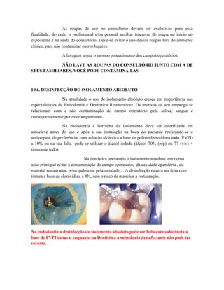 As roupas de uso no consultório devem ser exclusivas para essa
finalidade, devendo o profissional e/ou pessoal auxiliar trocarem de roupa no início do
expediente e na saída do consultório. Deve-se evitar o uso dessas roupas fora do ambiente
clínico, para não contaminar outros lugares.
A lavagem segue o mesmo procedimento dos campos operatórios.
NÃO LAVE AS ROUPAS DO CONSULTÓRIO JUNTO COM A DE
SEUS FAMILIARES. VOCÊ PODE CONTAMINÁ-LAS
10.6. DESINFECÇÃO DO ISOLAMENTO ABSOLUTO
Na atualidade o uso de isolamento absoluto cresce em importância nas
especialidades de Endodontia e Dentistica Restauradora. Os motivos de seu emprego se
relacionam com a não contaminação do campo operatório pela saliva, sangue e
consequentemente por microorganismos.
Na endodontia a borracha do isolamento deve ser esterilizada em
autoclave antes do uso e após a sua instalação na boca do paciente realizando-se a
antissepsia, de preferência, com solução alcóolica a base de polivinilpirolidona iodo (PVPI)
a 10% ou na sua falta pode-se utilizar o álcool iodado (álcool 70% (p/p) ou 77 (v/v) +
tintura de iodo).
Na dentística operatória o isolamento absoluto tem como
ação principal evitar a contaminação do campo operatório, da cavidade operatória , do
material restaurador, principalmente pela umidade,... A desinfecção deverá ser feita com
tintura a base de clorexidina a 4%, sem o risco de manchar a restauração.
Na endodontia a desinfecção do isolamento absoluto pode ser feita com substância a
base de PVPI tintura, enquanto na Dentística a substância desinfectante não pode ter
corante.
 