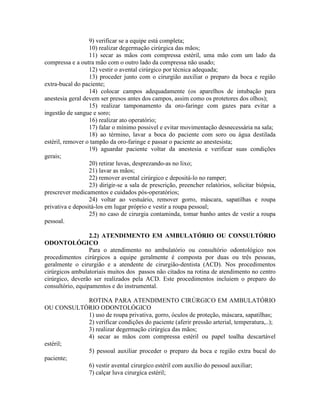 9) verificar se a equipe está completa;
10) realizar degermação cirúrgica das mãos;
11) secar as mãos com compressa estéril, uma mão com um lado da
compressa e a outra mão com o outro lado da compressa não usado;
12) vestir o avental cirúrgico por técnica adequada;
13) proceder junto com o cirurgião auxiliar o preparo da boca e região
extra-bucal do paciente;
14) colocar campos adequadamente (os aparelhos de intubação para
anestesia geral devem ser presos antes dos campos, assim como os protetores dos olhos);
15) realizar tamponamento da oro-faringe com gazes para evitar a
ingestão de sangue e soro;
16) realizar ato operatório;
17) falar o mínimo possivel e evitar movimentação desnecessária na sala;
18) ao término, lavar a boca do paciente com soro ou água destilada
estéril, remover o tampão da oro-faringe e passar o paciente ao anestesista;
19) aguardar paciente voltar da anestesia e verificar suas condições
gerais;
20) retirar luvas, desprezando-as no lixo;
21) lavar as mãos;
22) remover avental cirúrgico e depositá-lo no ramper;
23) dirigir-se a sala de prescrição, preencher relatórios, solicitar biópsia,
prescrever medicamentos e cuidados pós-operatórios;
24) voltar ao vestuário, remover gorro, máscara, sapatilhas e roupa
privativa e depositá-los em lugar próprio e vestir a roupa pessoal;
25) no caso de cirurgia contaminda, tomar banho antes de vestir a roupa
pessoal.
2.2) ATENDIMENTO EM AMBULATÓRIO OU CONSULTÓRIO
ODONTOLÓGICO
Para o atendimento no ambulatório ou consultório odontológico nos
procedimentos cirúrgicos a equipe geralmente é composta por duas ou três pessoas,
geralmente o cirurgião e a atendente de cirurgião-dentista (ACD). Nos procedimentos
cirúrgicos ambulatoriais muitos dos passos não citados na rotina de atendimento no centro
cirúrgico, deverão ser realizados pela ACD. Este procedimentos incluiem o preparo do
consultório, equipamentos e do instrumental.
ROTINA PARA ATENDIMENTO CIRÚRGICO EM AMBULATÓRIO
OU CONSULTÓRIO ODONTOLÓGICO
1) uso de roupa privativa, gorro, óculos de proteção, máscara, sapatilhas;
2) verificar condições do paciente (aferir pressão arterial, temperatura,..);
3) realizar degermação cirúrgica das mãos;
4) secar as mãos com compressa estéril ou papel toalha descartável
estéril;
5) pessoal auxiliar proceder o preparo da boca e região extra bucal do
paciente;
6) vestir avental cirurgíco estéril com auxílio do pessoal auxiliar;
7) calçar luva cirurgíca estéril;
 