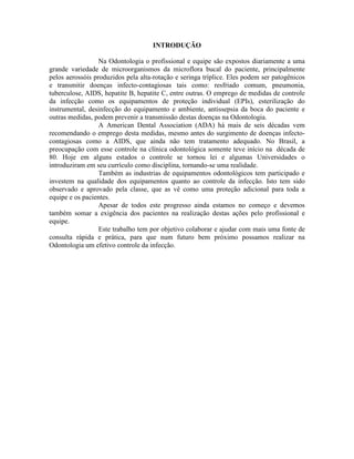 INTRODUÇÃO
Na Odontologia o profissional e equipe são expostos diariamente a uma
grande variedade de microorganismos da microflora bucal do paciente, principalmente
pelos aerossóis produzidos pela alta-rotação e seringa tríplice. Eles podem ser patogênicos
e transmitir doenças infecto-contagiosas tais como: resfriado comum, pneumonia,
tuberculose, AIDS, hepatite B, hepatite C, entre outras. O emprego de medidas de controle
da infecção como os equipamentos de proteção individual (EPIs), esterilização do
instrumental, desinfecção do equipamento e ambiente, antissepsia da boca do paciente e
outras medidas, podem prevenir a transmissão destas doenças na Odontologia.
A American Dental Association (ADA) há mais de seis décadas vem
recomendando o emprego desta medidas, mesmo antes do surgimento de doenças infecto-
contagiosas como a AIDS, que ainda não tem tratamento adequado. No Brasil, a
preocupação com esse controle na clínica odontológica somente teve início na década de
80. Hoje em alguns estados o controle se tornou lei e algumas Universidades o
introduziram em seu currículo como disciplina, tornando-se uma realidade.
Também as industrias de equipamentos odontológicos tem participado e
investem na qualidade dos equipamentos quanto ao controle da infecção. Isto tem sido
observado e aprovado pela classe, que as vê como uma proteção adicional para toda a
equipe e os pacientes.
Apesar de todos este progresso ainda estamos no começo e devemos
também somar a exigência dos pacientes na realização destas ações pelo profissional e
equipe.
Este trabalho tem por objetivo colaborar e ajudar com mais uma fonte de
consulta rápida e prática, para que num futuro bem próximo possamos realizar na
Odontologia um efetivo controle da infecção.
 