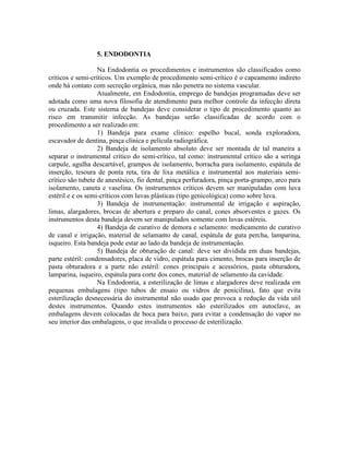 5. ENDODONTIA
Na Endodontia os procedimentos e instrumentos são classificados como
críticos e semi-críticos. Um exemplo de procedimento semi-crítico é o capeamento indireto
onde há contato com secreção orgânica, mas não penetra no sistema vascular.
Atualmente, em Endodontia, emprego de bandejas programadas deve ser
adotada como uma nova filosofia de atendimento para melhor controle da infecção direta
ou cruzada. Este sistema de bandejas deve considerar o tipo de procedimento quanto ao
risco em transmitir infecção. As bandejas serão classificadas de acordo com o
procedimento a ser realizado em:
1) Bandeja para exame clínico: espelho bucal, sonda exploradora,
escavador de dentina, pinça clínica e película radiográfica.
2) Bandeja de isolamento absoluto deve ser montada de tal maneira a
separar o instrumental crítico do semi-crítico, tal como: instrumental crítico são a seringa
carpule, agulha descartável, grampos de isolamento, borracha para isolamento, espátula de
inserção, tesoura de ponta reta, tira de lixa metálica e instrumental aos materiais semi-
crítico são tubete de anestésico, fio dental, pinça perfuradora, pinça porta-grampo, arco para
isolamento, caneta e vaselina. Os instrumentos críticos devem ser manipuladas com luva
estéril e e os semi-críticos com luvas plásticas (tipo genicológica) como sobre luva.
3) Bandeja de instrumentação: instrumental de irrigação e aspiração,
limas, alargadores, brocas de abertura e preparo do canal, cones absorventes e gazes. Os
instrumentos desta bandeja devem ser manipulados somente com luvas estéreis.
4) Bandeja de curativo de demora e selamento: medicamento de curativo
de canal e irrigação, material de selamanto de canal, espátula de guta percha, lamparina,
isqueiro. Esta bandeja pode estar ao lado da bandeja de instrumentação.
5) Bandeja de obturação de canal: deve ser dividida em duas bandejas,
parte estéril: condensadores, placa de vidro, espátula para cimento, brocas para inserção de
pasta obturadora e a parte não estéril: cones principais e acessórios, pasta obturadora,
lamparina, isqueiro, espátula para corte dos cones, material de selamento da cavidade.
Na Endodontia, a esterilização de limas e alargadores deve realizada em
pequenas embalagens (tipo tubos de ensaio ou vidros de penicilina), fato que evita
esterilização desnecessária do instrumental não usado que provoca a redução da vida util
destes instrumentos. Quando estes instrumentos são esterilizados em autoclave, as
embalagens devem colocadas de boca para baixo, para evitar a condensação do vapor no
seu interior das embalagens, o que invalida o processo de esterilização.
 