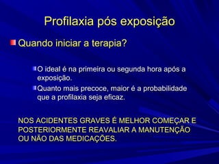 Profilaxia pós exposiçãoProfilaxia pós exposição
Quando iniciar a terapia?Quando iniciar a terapia?
O ideal é na primeira ou segunda hora após aO ideal é na primeira ou segunda hora após a
exposição.exposição.
Quanto mais precoce, maior é a probabilidadeQuanto mais precoce, maior é a probabilidade
que a profilaxia seja eficaz.que a profilaxia seja eficaz.
NOS ACIDENTES GRAVES É MELHOR COMEÇAR ENOS ACIDENTES GRAVES É MELHOR COMEÇAR E
POSTERIORMENTE REAVALIAR A MANUTENÇÃOPOSTERIORMENTE REAVALIAR A MANUTENÇÃO
OU NÃO DAS MEDICAÇÕES.OU NÃO DAS MEDICAÇÕES.
 