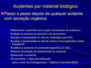 Acidentes por material biológicoAcidentes por material biológico
Passo a passo depois de qualquer acidentePasso a passo depois de qualquer acidente
com secreção orgânica:com secreção orgânica:
determinar o paciente com o qual o funcionário se acidentou;determinar o paciente com o qual o funcionário se acidentou;
coletar os exames do paciente e do funcionário;coletar os exames do paciente e do funcionário;
avaliar a necessidade ou não de medicação para HIV;avaliar a necessidade ou não de medicação para HIV;
avaliar a necessidade ou não de vacina e imunoglobulina contraavaliar a necessidade ou não de vacina e imunoglobulina contra
Hepatite B;Hepatite B;
notificar o acidente em protocolo específico (2 vias);notificar o acidente em protocolo específico (2 vias);
anexar declaração de testemunhas do acidente;anexar declaração de testemunhas do acidente;
protocolar o acidente;protocolar o acidente;
encaminhar 1 cópia da notificaçãoencaminhar 1 cópia da notificação
para o setor de biossegurança – Vigilância Sanitária/SESApara o setor de biossegurança – Vigilância Sanitária/SESA
 