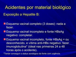 Acidentes por material biológicoAcidentes por material biológico
Exposição a Hepatite B:Exposição a Hepatite B:
Esquema vacinal completo (3 doses): nada aEsquema vacinal completo (3 doses): nada a
fazer.fazer.
Esquema vacinal incompleto e fonte HBsAgEsquema vacinal incompleto e fonte HBsAg
negativo: completar.negativo: completar.
Esquema vacinal incompleto, fonte HBsAg + ouEsquema vacinal incompleto, fonte HBsAg + ou
desconhecido, e vítima anti-HBs negativo: fazerdesconhecido, e vítima anti-HBs negativo: fazer
imunoglobulinaimunoglobulina* (* (ideal nas primeiras 24 a 48ideal nas primeiras 24 a 48
horas após o acidente).horas após o acidente).
*Tentar conseguir o status sorológico da fonte com urgência.*Tentar conseguir o status sorológico da fonte com urgência.
 