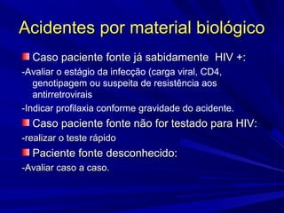Acidentes por material biológicoAcidentes por material biológico
Caso paciente fonte já sabidamente HIV +:Caso paciente fonte já sabidamente HIV +:
-Avaliar o estágio da infecção (carga viral, CD4,
genotipagem ou suspeita de resistência aos
antirretrovirais
-Indicar profilaxia conforme gravidade do acidente.
Caso paciente fonte não for testado para HIV:Caso paciente fonte não for testado para HIV:
-realizar o teste rápido-realizar o teste rápido
Paciente fonte desconhecido:Paciente fonte desconhecido:
-Avaliar caso a caso.-Avaliar caso a caso.
 