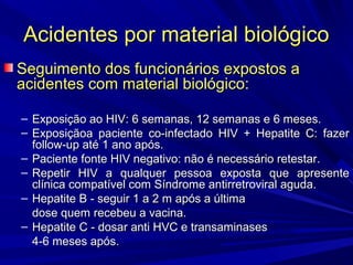 Acidentes por material biológicoAcidentes por material biológico
Seguimento dos funcionários expostos aSeguimento dos funcionários expostos a
acidentes com material biológico:acidentes com material biológico:
– Exposição ao HIV: 6 semanas, 12 semanas e 6 meses.Exposição ao HIV: 6 semanas, 12 semanas e 6 meses.
– Exposiçãoa paciente co-infectado HIV + Hepatite C: fazerExposiçãoa paciente co-infectado HIV + Hepatite C: fazer
follow-up até 1 ano após.follow-up até 1 ano após.
– Paciente fonte HIV negativo: não é necessário retestar.Paciente fonte HIV negativo: não é necessário retestar.
– Repetir HIV a qualquer pessoa exposta que apresenteRepetir HIV a qualquer pessoa exposta que apresente
clínica compatível com Síndrome antirretroviral aguda.clínica compatível com Síndrome antirretroviral aguda.
– Hepatite B - seguir 1 a 2 m após a últimaHepatite B - seguir 1 a 2 m após a última
dose quem recebeu a vacina.dose quem recebeu a vacina.
– Hepatite C - dosar anti HVC e transaminasesHepatite C - dosar anti HVC e transaminases
4-6 meses após.4-6 meses após.
 