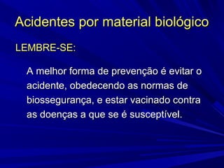 Acidentes por material biológicoAcidentes por material biológico
LEMBRE-SE:LEMBRE-SE:
A melhor forma de prevenção é evitar oA melhor forma de prevenção é evitar o
acidente, obedecendo as normas deacidente, obedecendo as normas de
biossegurança, e estar vacinado contrabiossegurança, e estar vacinado contra
as doenças a que se é susceptível.as doenças a que se é susceptível.
 