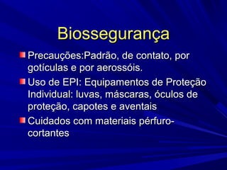 BiossegurançaBiossegurança
Precauções:Padrão, de contato, porPrecauções:Padrão, de contato, por
gotículas e por aerossóis.gotículas e por aerossóis.
Uso de EPI: Equipamentos de ProteçãoUso de EPI: Equipamentos de Proteção
Individual: luvas, máscaras, óculos deIndividual: luvas, máscaras, óculos de
proteção, capotes e aventaisproteção, capotes e aventais
Cuidados com materiais pérfuro-Cuidados com materiais pérfuro-
cortantescortantes
 