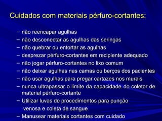 Cuidados com materiais pérfuro-cortantes:Cuidados com materiais pérfuro-cortantes:
– não reencapar agulhasnão reencapar agulhas
– não desconectar as agulhas das seringasnão desconectar as agulhas das seringas
– não quebrar ou entortar as agulhasnão quebrar ou entortar as agulhas
– desprezar pérfuro-cortantes em recipiente adequadodesprezar pérfuro-cortantes em recipiente adequado
– não jogar pérfuro-cortantes no lixo comumnão jogar pérfuro-cortantes no lixo comum
– não deixar agulhas nas camas ou berços dos pacientesnão deixar agulhas nas camas ou berços dos pacientes
– não usar agulhas para pregar cartazes nos muraisnão usar agulhas para pregar cartazes nos murais
– nunca ultrapassar o limite da capacidadenunca ultrapassar o limite da capacidade do coletor dedo coletor de
material pérfuro-cortantematerial pérfuro-cortante
– Utilizar luvas de procedimentos para punçãoUtilizar luvas de procedimentos para punção
venosa e coleta de sanguevenosa e coleta de sangue
– Manusear materiais cortantes com cuidadoManusear materiais cortantes com cuidado
 