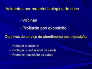 Acidentes por material biológico de riscoAcidentes por material biológico de risco
Objetivos do serviço de atendimento pós exposição:Objetivos do serviço de atendimento pós exposição:
– Proteger o pacienteProteger o paciente
– Proteger o profissional de saúdeProteger o profissional de saúde
– Promover qualidade de saúdePromover qualidade de saúde
–VacinasVacinas
–Profilaxia pós exposiçãoProfilaxia pós exposição
 
