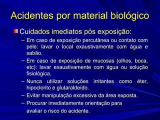Acidentes por material biológicoAcidentes por material biológico
Cuidados imediatos pós exposição:
– Em caso de exposição percutânea ou contato comEm caso de exposição percutânea ou contato com
pele: lavar o local exaustivamente com água epele: lavar o local exaustivamente com água e
sabão.sabão.
– Em caso de exposição de mucosas (olhos, boca,Em caso de exposição de mucosas (olhos, boca,
etc): lavar exaustivamente com água ou soluçãoetc): lavar exaustivamente com água ou solução
fisiológica.fisiológica.
– Nunca utilizar soluções irritantes como éter,Nunca utilizar soluções irritantes como éter,
hipoclorito e glutaraldeído.hipoclorito e glutaraldeído.
– Evitar manipulação excessiva da área exposta.Evitar manipulação excessiva da área exposta.
– Procurar imediatamente orientação paraProcurar imediatamente orientação para
avaliar o risco do acidente.avaliar o risco do acidente.
 