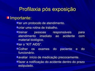 Profilaxia pós exposiçãoProfilaxia pós exposição
Importante:Importante:
ter um protocolo de atendimento.ter um protocolo de atendimento.
criar uma rotina de trabalho.criar uma rotina de trabalho.
treinar pessoas responsáveis paratreinar pessoas responsáveis para
atendimento imediato ao acidente comatendimento imediato ao acidente com
material biológico.material biológico.
ter o “KIT AIDS”.ter o “KIT AIDS”.
Colher os exames do paciente e doColher os exames do paciente e do
funcionário.funcionário.
avaliar início de medicação precocemente.avaliar início de medicação precocemente.
fazer a notificaçào do acidente dentro do prazofazer a notificaçào do acidente dentro do prazo
estipulado.estipulado.
 