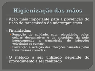  Ação mais importante para a prevenção do
risco de transmissão de microrganismos
 Finalidades:
• Remoção de sujidade, suor, oleosidade, pelos,
células descamativas e da microbiota da pele,
interrompendo a transmissão de infecções
veiculadas ao contato;
• Prevenção e redução das infecções causadas pelas
transmissões cruzadas.
 O método a ser utilizado depende do
procedimento a ser realizado
 
