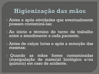  Antes e após atividades que eventualmente
possam contaminá-las;
 Ao início e término do turno de trabalho
entre o atendimento a cada paciente;
 Antes de calçar luvas e após a remoção das
mesmas;
 Quando as mãos forem contaminadas
(manipulação de material biológico e/ou
químico) em caso de acidente.
 